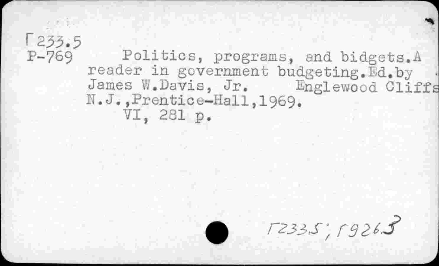 ﻿r 233.5
P-769 Politics, programs, and bidgets.A reader in government budgeting.Ed.by James W.Davis, Jr. Englewood Cliff N.J.,Prentice-Hall,I969.
VI, 281 p.
